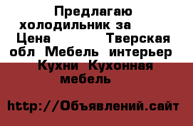 Предлагаю холодильник за 4000 › Цена ­ 4 000 - Тверская обл. Мебель, интерьер » Кухни. Кухонная мебель   